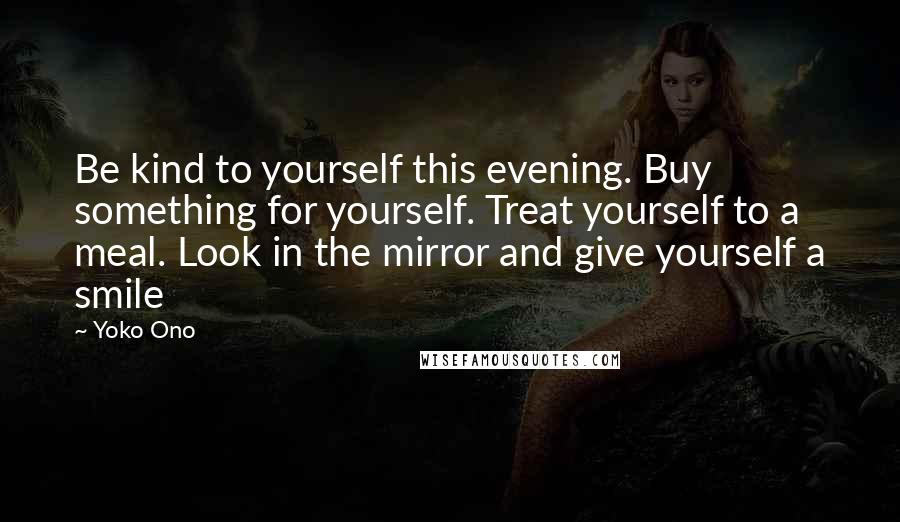 Yoko Ono Quotes: Be kind to yourself this evening. Buy something for yourself. Treat yourself to a meal. Look in the mirror and give yourself a smile