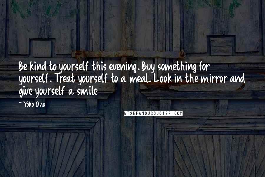 Yoko Ono Quotes: Be kind to yourself this evening. Buy something for yourself. Treat yourself to a meal. Look in the mirror and give yourself a smile