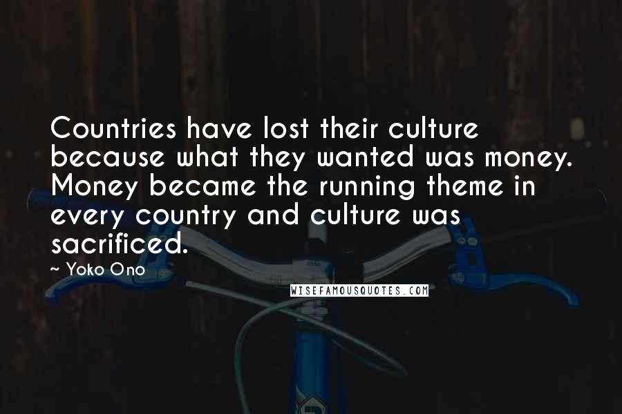 Yoko Ono Quotes: Countries have lost their culture because what they wanted was money. Money became the running theme in every country and culture was sacrificed.