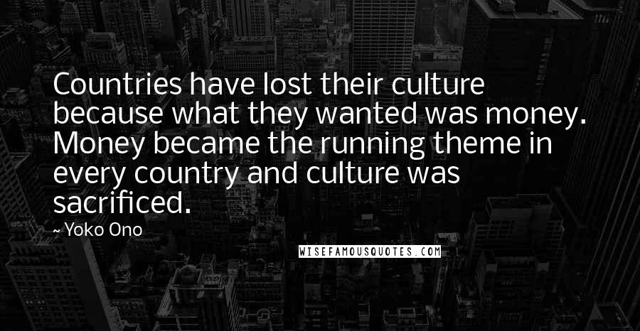 Yoko Ono Quotes: Countries have lost their culture because what they wanted was money. Money became the running theme in every country and culture was sacrificed.