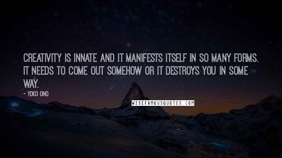Yoko Ono Quotes: Creativity is innate and it manifests itself in so many forms. It needs to come out somehow or it destroys you in some way.