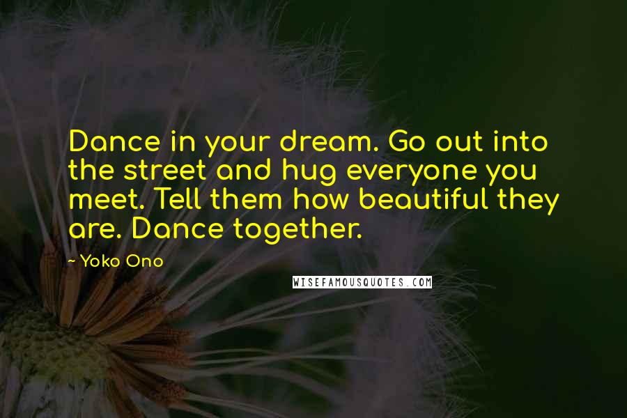 Yoko Ono Quotes: Dance in your dream. Go out into the street and hug everyone you meet. Tell them how beautiful they are. Dance together.