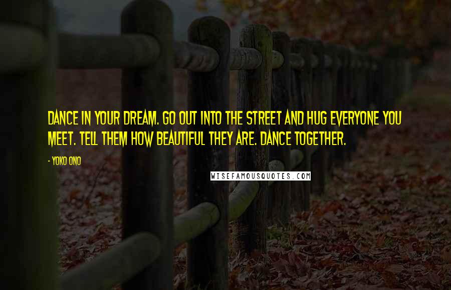 Yoko Ono Quotes: Dance in your dream. Go out into the street and hug everyone you meet. Tell them how beautiful they are. Dance together.