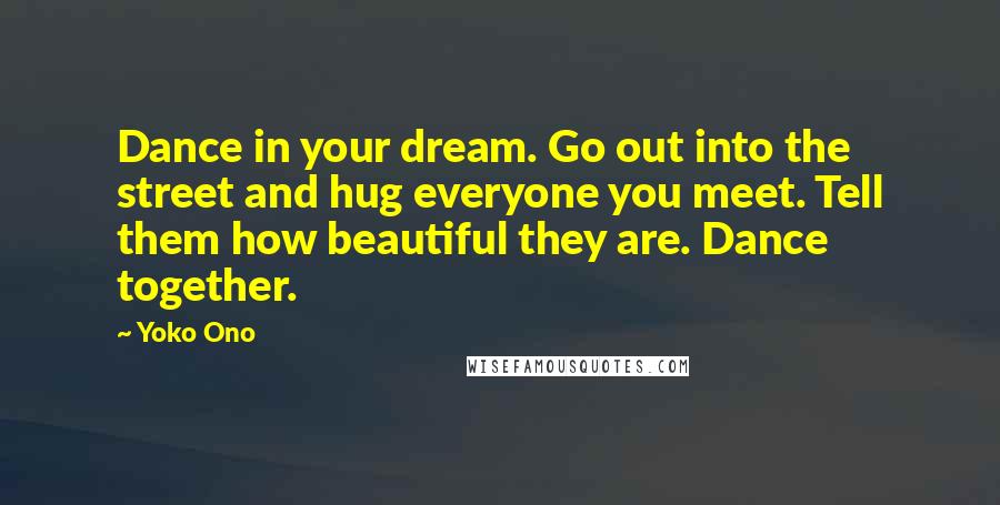 Yoko Ono Quotes: Dance in your dream. Go out into the street and hug everyone you meet. Tell them how beautiful they are. Dance together.