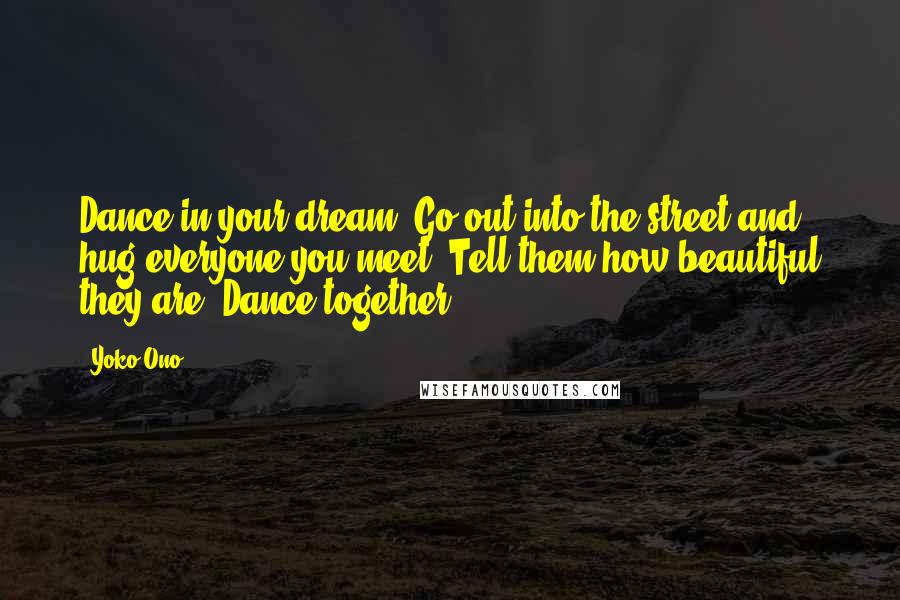 Yoko Ono Quotes: Dance in your dream. Go out into the street and hug everyone you meet. Tell them how beautiful they are. Dance together.