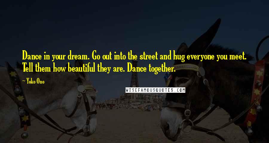 Yoko Ono Quotes: Dance in your dream. Go out into the street and hug everyone you meet. Tell them how beautiful they are. Dance together.