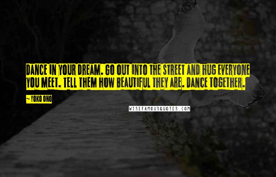 Yoko Ono Quotes: Dance in your dream. Go out into the street and hug everyone you meet. Tell them how beautiful they are. Dance together.