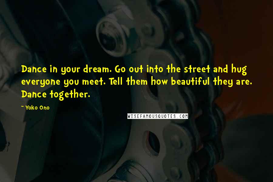 Yoko Ono Quotes: Dance in your dream. Go out into the street and hug everyone you meet. Tell them how beautiful they are. Dance together.