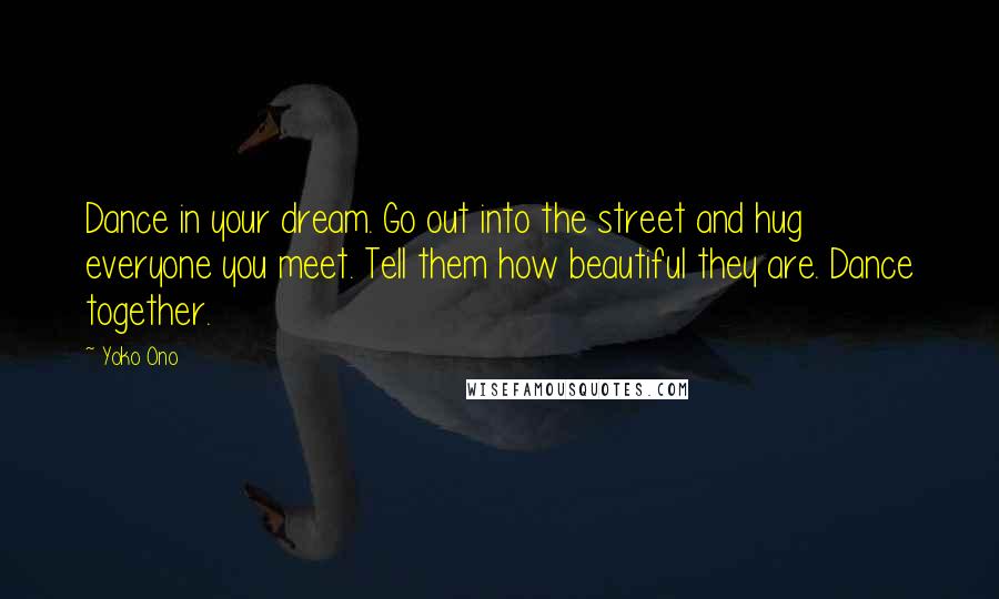 Yoko Ono Quotes: Dance in your dream. Go out into the street and hug everyone you meet. Tell them how beautiful they are. Dance together.