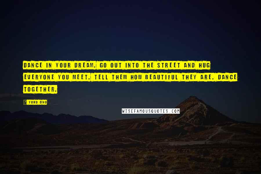 Yoko Ono Quotes: Dance in your dream. Go out into the street and hug everyone you meet. Tell them how beautiful they are. Dance together.