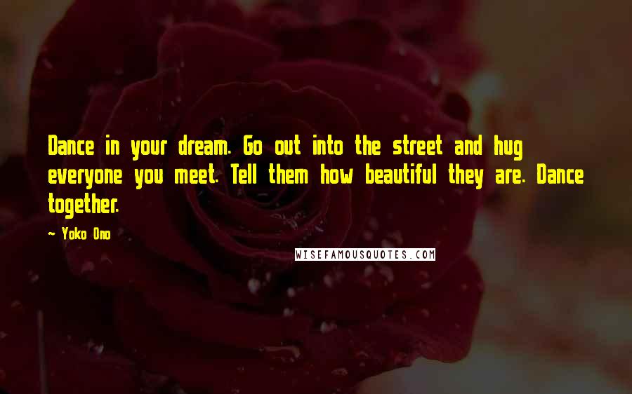 Yoko Ono Quotes: Dance in your dream. Go out into the street and hug everyone you meet. Tell them how beautiful they are. Dance together.