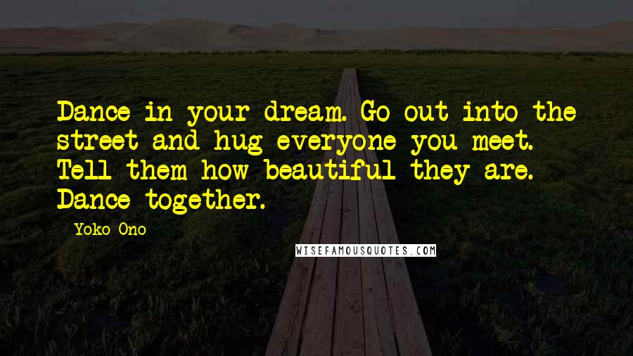 Yoko Ono Quotes: Dance in your dream. Go out into the street and hug everyone you meet. Tell them how beautiful they are. Dance together.