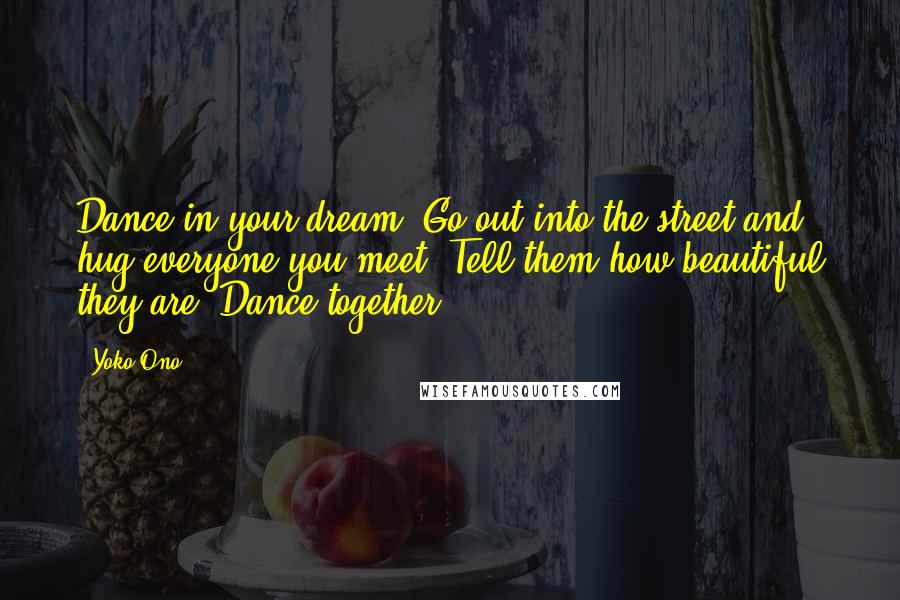 Yoko Ono Quotes: Dance in your dream. Go out into the street and hug everyone you meet. Tell them how beautiful they are. Dance together.