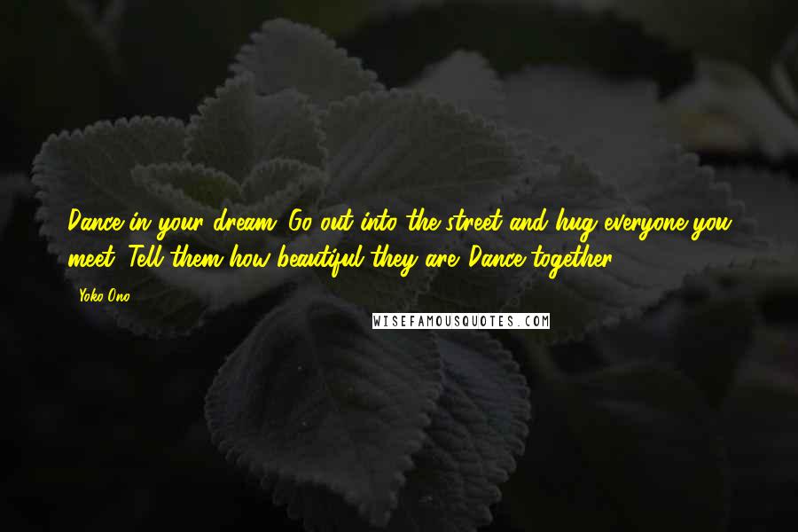 Yoko Ono Quotes: Dance in your dream. Go out into the street and hug everyone you meet. Tell them how beautiful they are. Dance together.