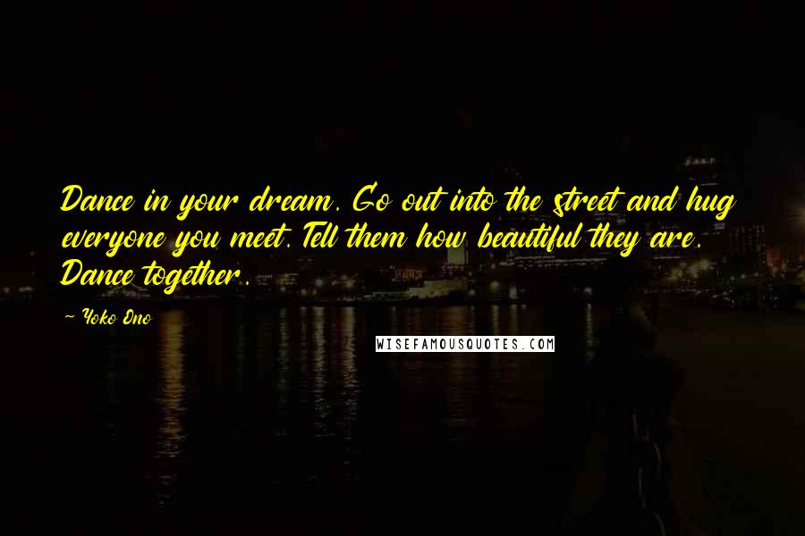 Yoko Ono Quotes: Dance in your dream. Go out into the street and hug everyone you meet. Tell them how beautiful they are. Dance together.