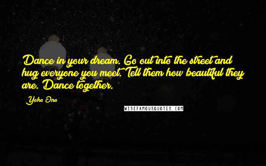 Yoko Ono Quotes: Dance in your dream. Go out into the street and hug everyone you meet. Tell them how beautiful they are. Dance together.