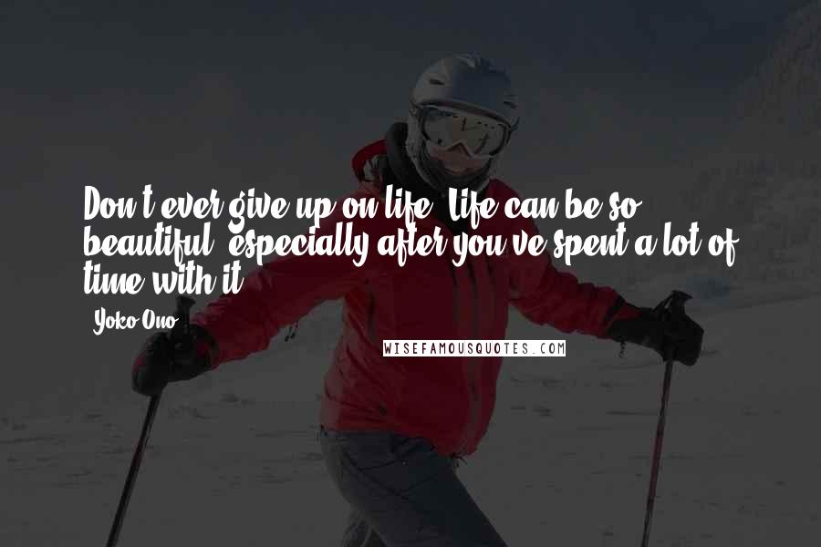 Yoko Ono Quotes: Don't ever give up on life. Life can be so beautiful, especially after you've spent a lot of time with it.