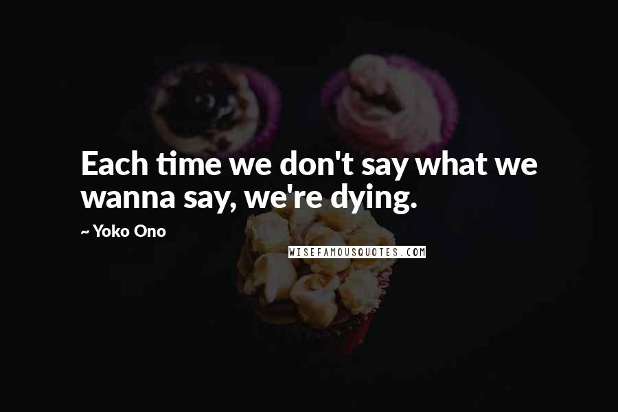 Yoko Ono Quotes: Each time we don't say what we wanna say, we're dying.