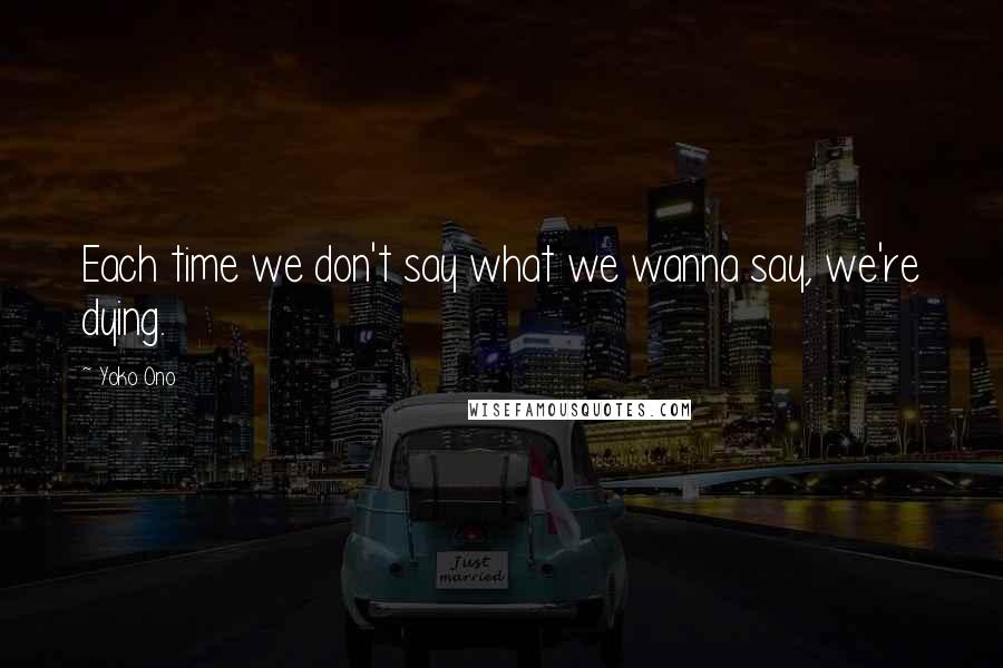Yoko Ono Quotes: Each time we don't say what we wanna say, we're dying.