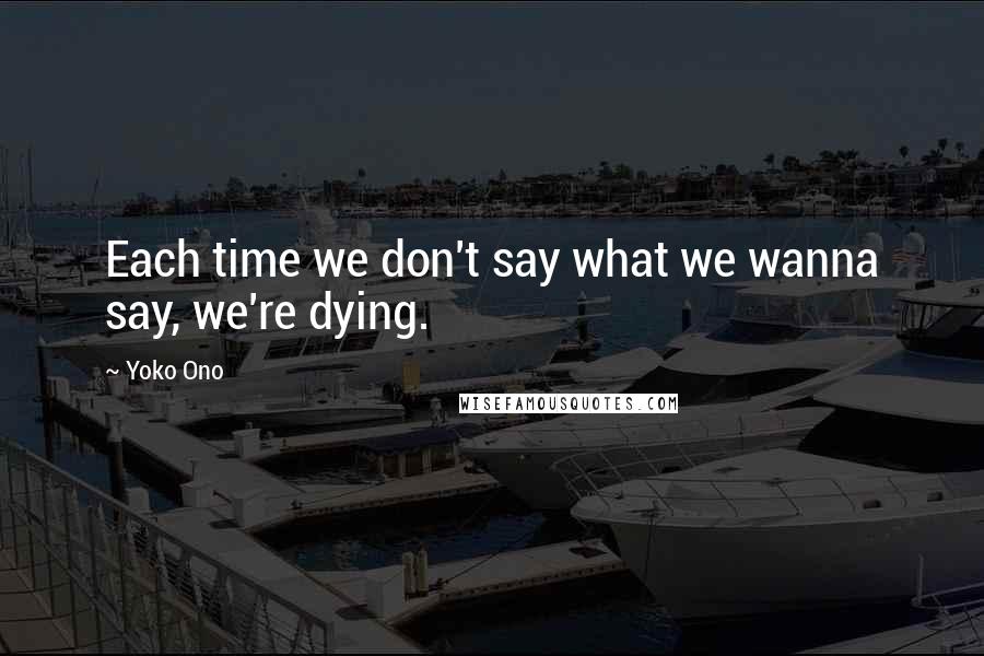 Yoko Ono Quotes: Each time we don't say what we wanna say, we're dying.