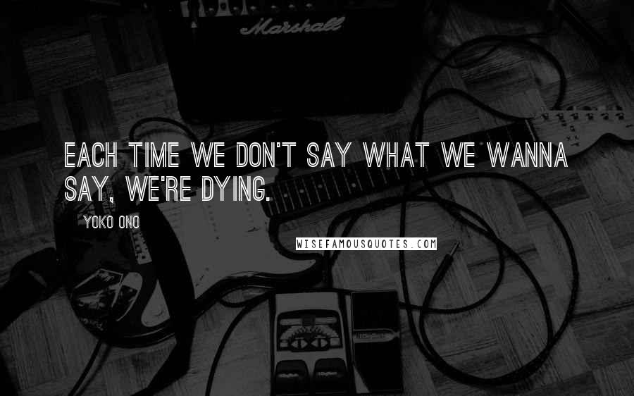 Yoko Ono Quotes: Each time we don't say what we wanna say, we're dying.