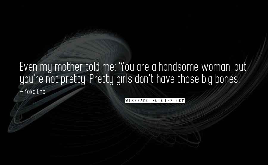 Yoko Ono Quotes: Even my mother told me: 'You are a handsome woman, but you're not pretty. Pretty girls don't have those big bones.'