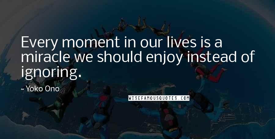 Yoko Ono Quotes: Every moment in our lives is a miracle we should enjoy instead of ignoring.