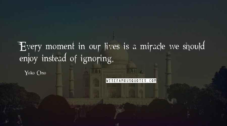 Yoko Ono Quotes: Every moment in our lives is a miracle we should enjoy instead of ignoring.