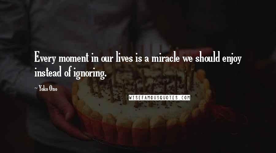 Yoko Ono Quotes: Every moment in our lives is a miracle we should enjoy instead of ignoring.