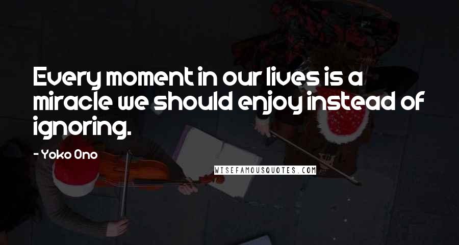 Yoko Ono Quotes: Every moment in our lives is a miracle we should enjoy instead of ignoring.