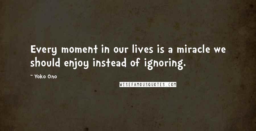 Yoko Ono Quotes: Every moment in our lives is a miracle we should enjoy instead of ignoring.