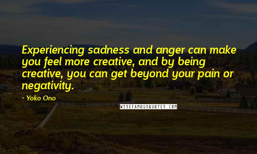 Yoko Ono Quotes: Experiencing sadness and anger can make you feel more creative, and by being creative, you can get beyond your pain or negativity.