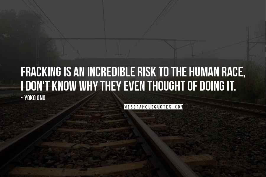Yoko Ono Quotes: Fracking is an incredible risk to the human race, I don't know why they even thought of doing it.
