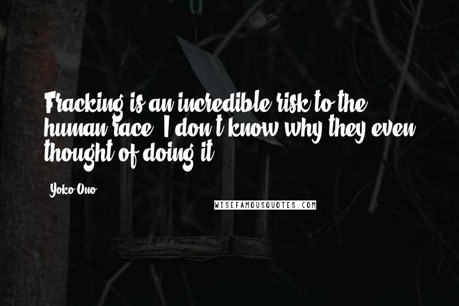 Yoko Ono Quotes: Fracking is an incredible risk to the human race, I don't know why they even thought of doing it.