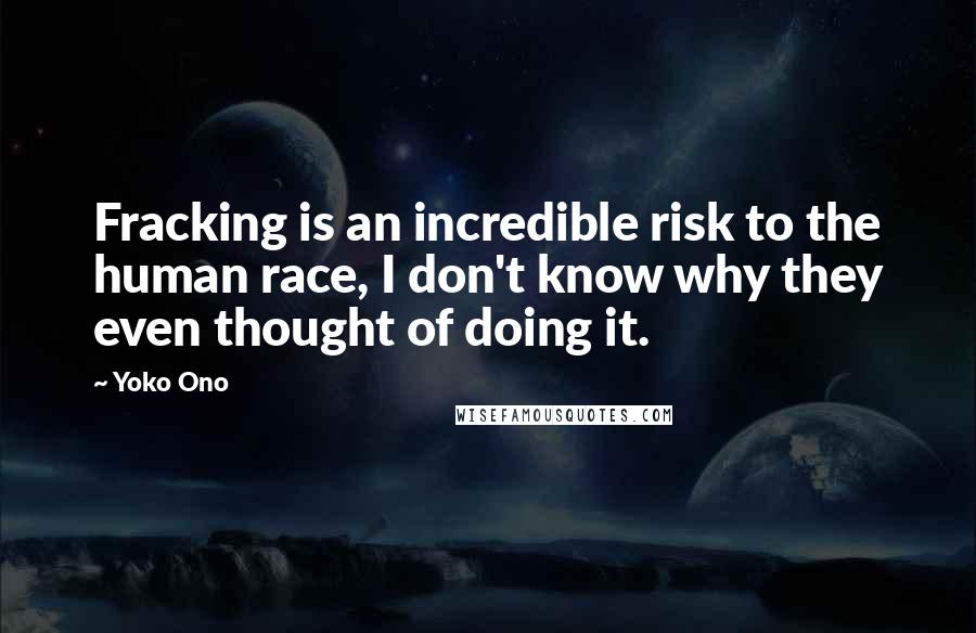 Yoko Ono Quotes: Fracking is an incredible risk to the human race, I don't know why they even thought of doing it.