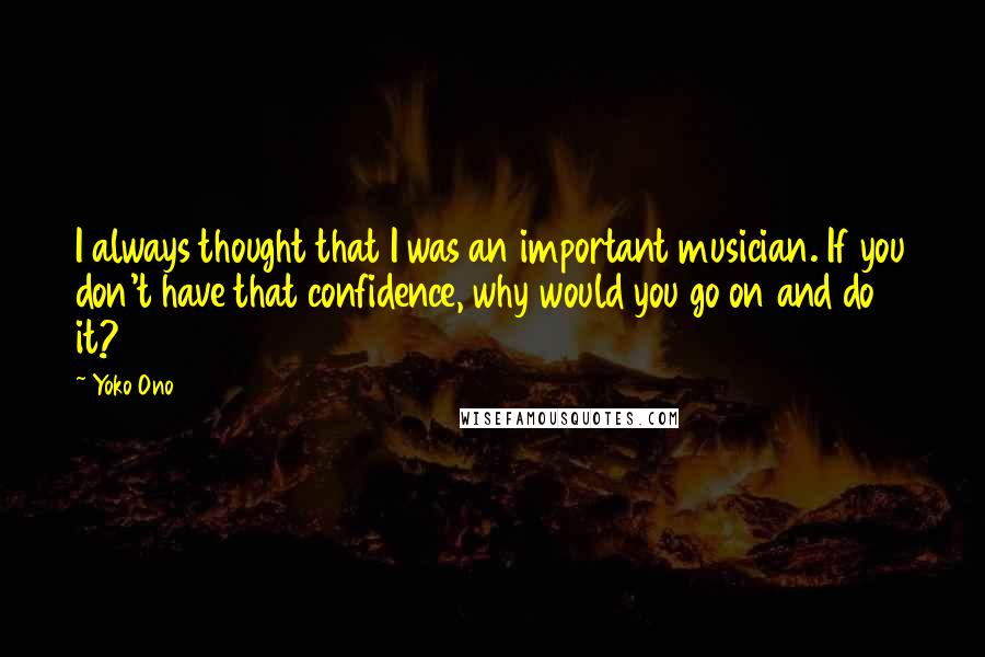 Yoko Ono Quotes: I always thought that I was an important musician. If you don't have that confidence, why would you go on and do it?