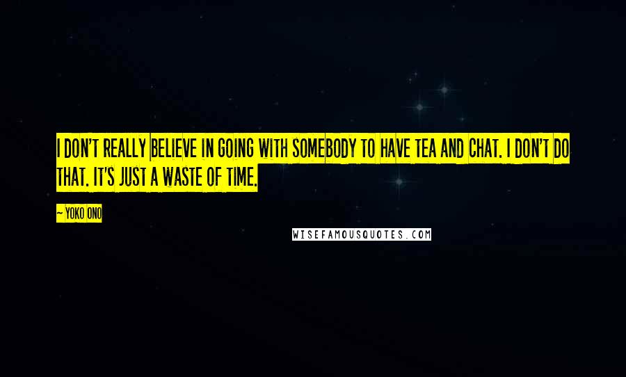 Yoko Ono Quotes: I don't really believe in going with somebody to have tea and chat. I don't do that. It's just a waste of time.