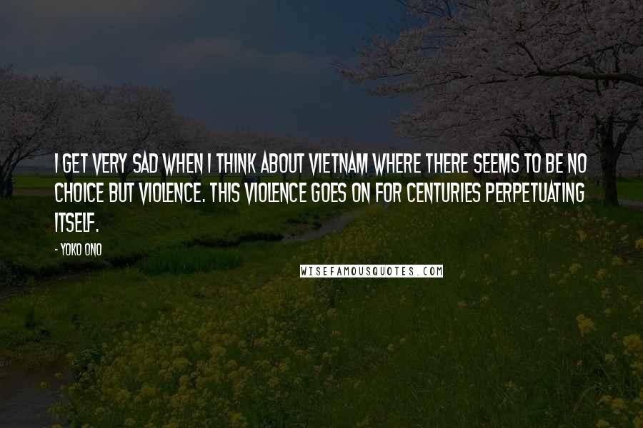 Yoko Ono Quotes: I get very sad when I think about Vietnam where there seems to be no choice but violence. This violence goes on for centuries perpetuating itself.