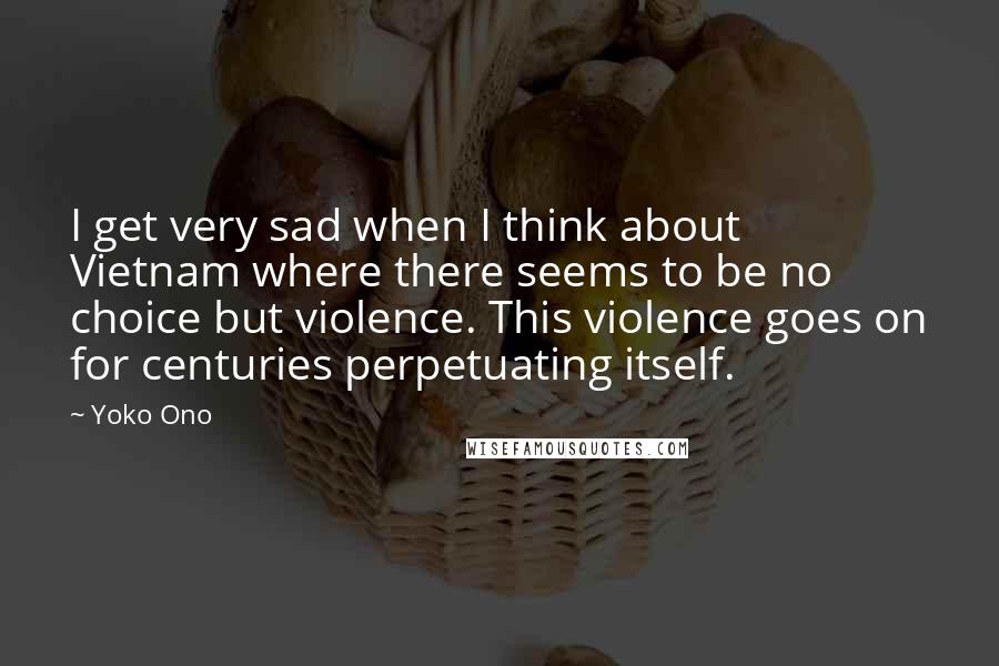 Yoko Ono Quotes: I get very sad when I think about Vietnam where there seems to be no choice but violence. This violence goes on for centuries perpetuating itself.