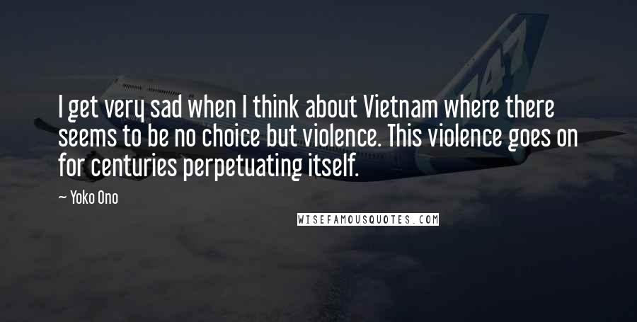 Yoko Ono Quotes: I get very sad when I think about Vietnam where there seems to be no choice but violence. This violence goes on for centuries perpetuating itself.