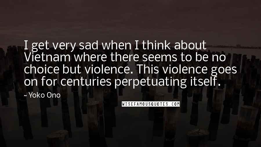 Yoko Ono Quotes: I get very sad when I think about Vietnam where there seems to be no choice but violence. This violence goes on for centuries perpetuating itself.