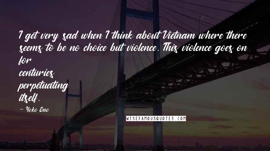 Yoko Ono Quotes: I get very sad when I think about Vietnam where there seems to be no choice but violence. This violence goes on for centuries perpetuating itself.