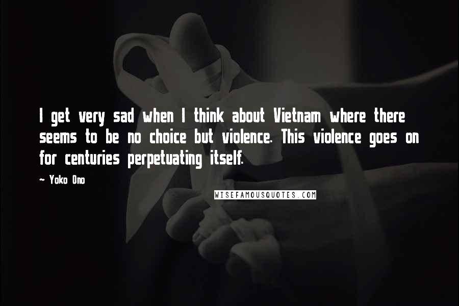 Yoko Ono Quotes: I get very sad when I think about Vietnam where there seems to be no choice but violence. This violence goes on for centuries perpetuating itself.