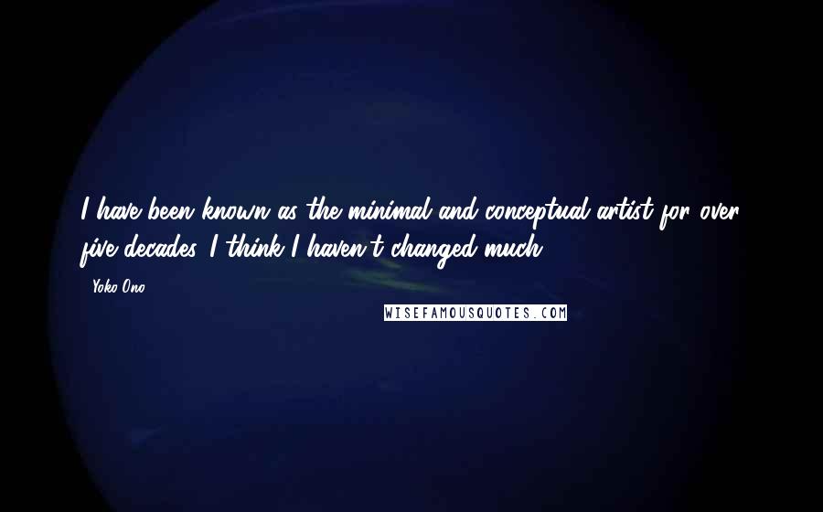 Yoko Ono Quotes: I have been known as the minimal and conceptual artist for over five decades. I think I haven't changed much.