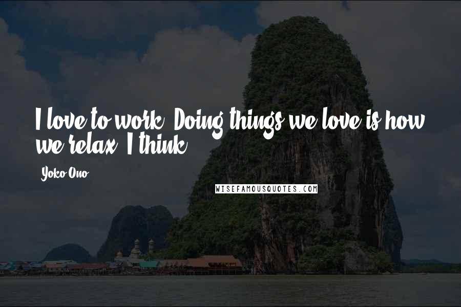 Yoko Ono Quotes: I love to work. Doing things we love is how we relax, I think.