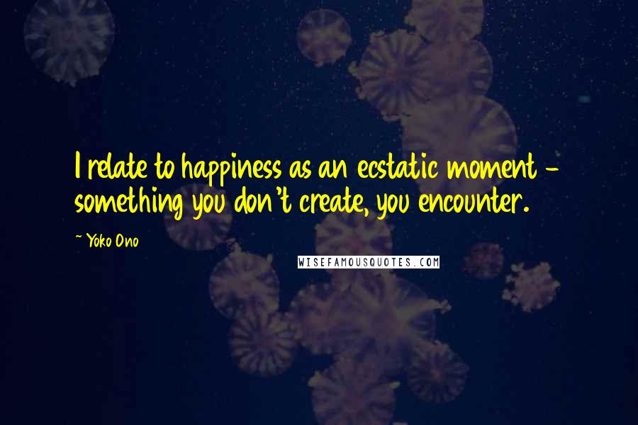 Yoko Ono Quotes: I relate to happiness as an ecstatic moment - something you don't create, you encounter.