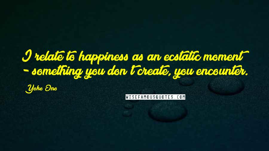 Yoko Ono Quotes: I relate to happiness as an ecstatic moment - something you don't create, you encounter.