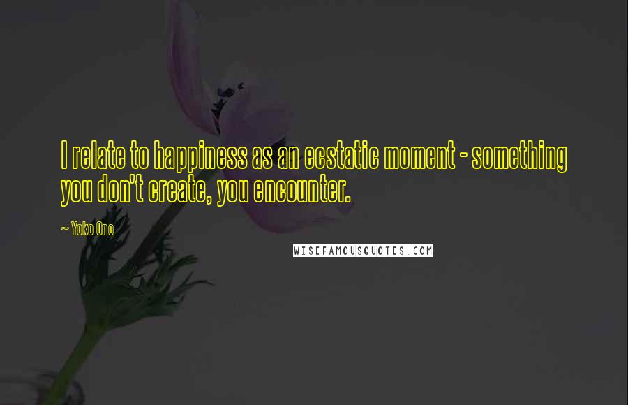 Yoko Ono Quotes: I relate to happiness as an ecstatic moment - something you don't create, you encounter.