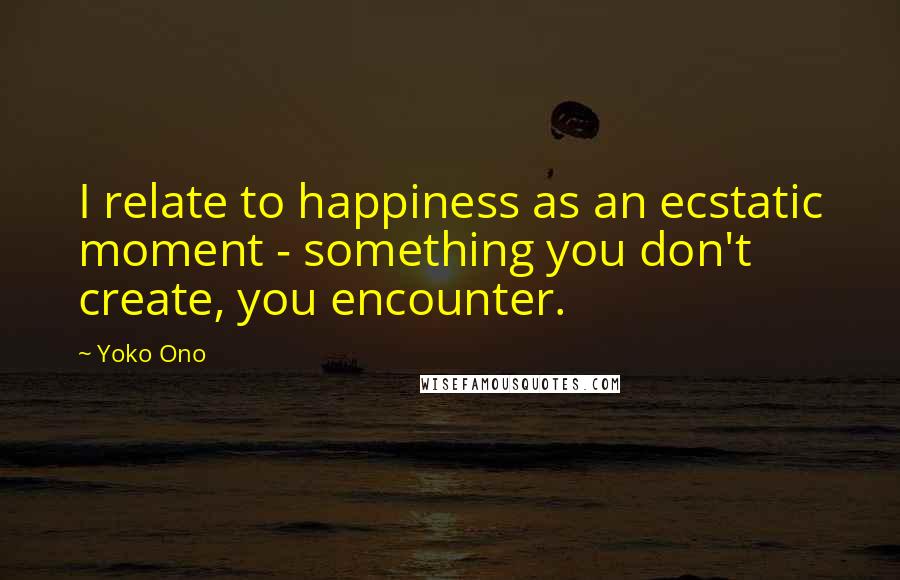 Yoko Ono Quotes: I relate to happiness as an ecstatic moment - something you don't create, you encounter.