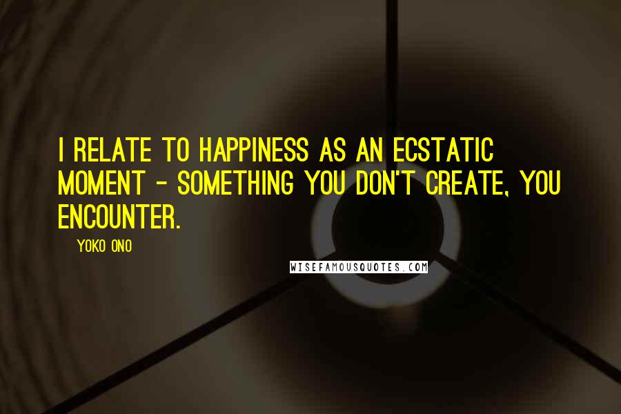Yoko Ono Quotes: I relate to happiness as an ecstatic moment - something you don't create, you encounter.